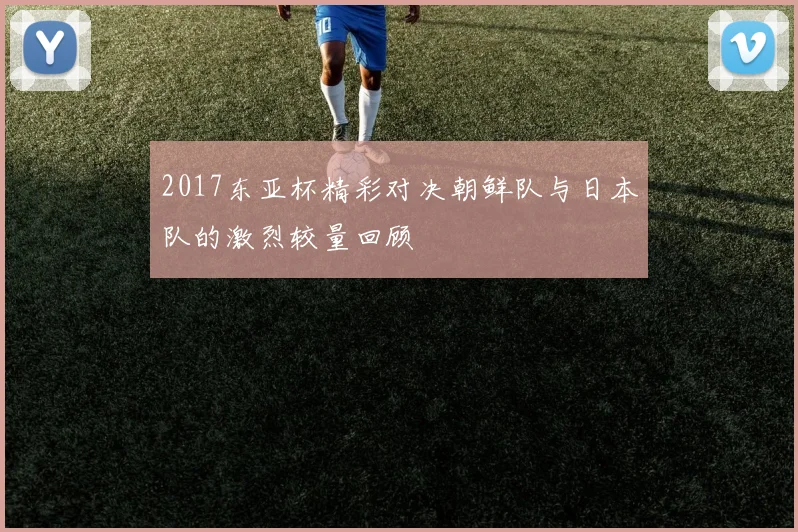2017东亚杯精彩对决朝鲜队与日本队的激烈较量回顾