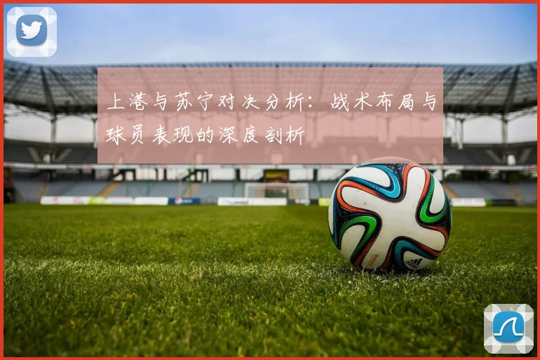 上港与苏宁对决分析：战术布局与球员表现的深度剖析