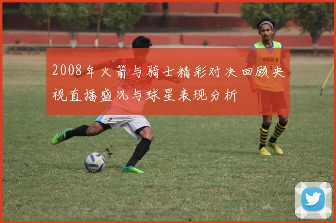 2008年火箭与骑士精彩对决回顾央视直播盛况与球星表现分析