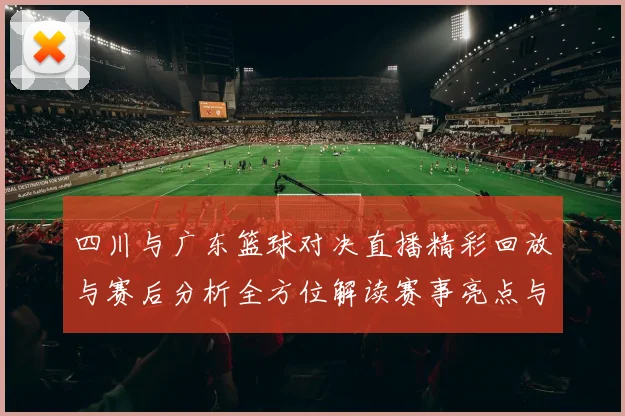 四川与广东篮球对决直播精彩回放与赛后分析全方位解读赛事亮点与球员表现