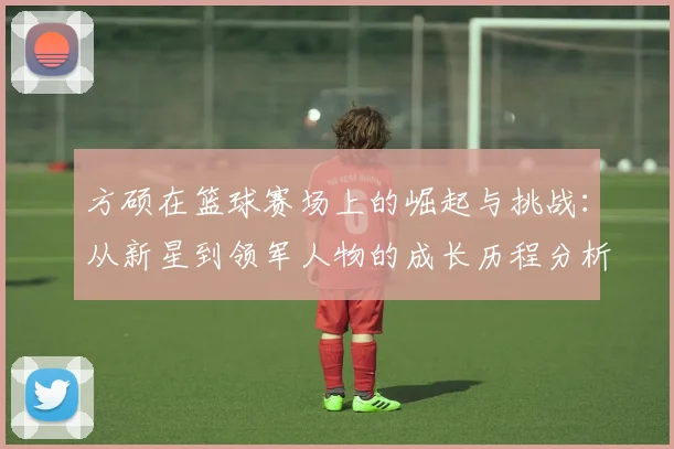方硕在篮球赛场上的崛起与挑战：从新星到领军人物的成长历程分析