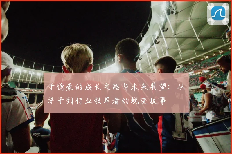 于德豪的成长之路与未来展望：从学子到行业领军者的蜕变故事