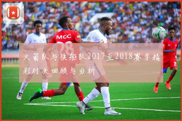 火箭队与快船队2017至2018赛季精彩对决回顾与分析
