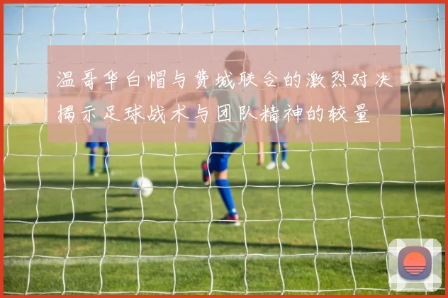 温哥华白帽与费城联合的激烈对决揭示足球战术与团队精神的较量