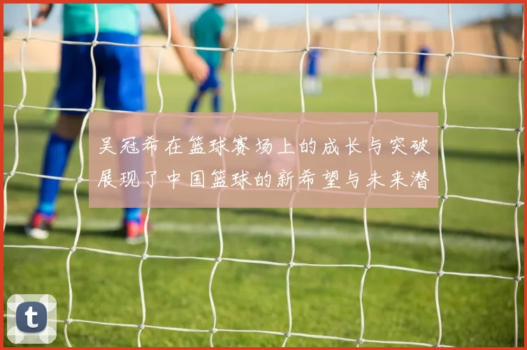 吴冠希在篮球赛场上的成长与突破展现了中国篮球的新希望与未来潜力