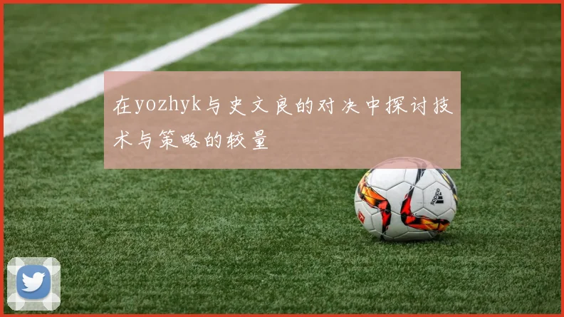 在yozhyk与史文良的对决中探讨技术与策略的较量
