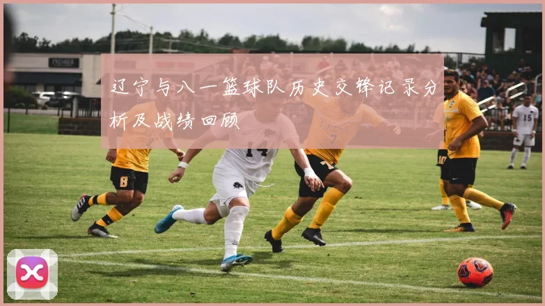 辽宁与八一篮球队历史交锋记录分析及战绩回顾