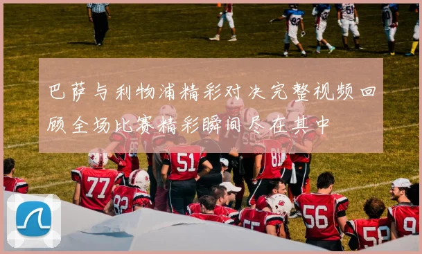 巴萨与利物浦精彩对决完整视频回顾全场比赛精彩瞬间尽在其中