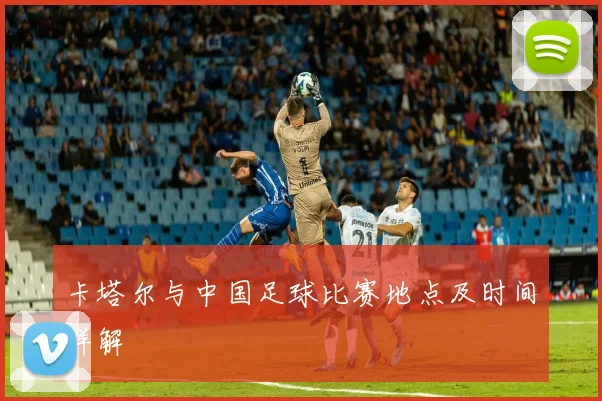 卡塔尔与中国足球比赛地点及时间详解